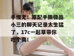 手慢无！原配手撕极品小三的聊天记录太生猛了，17c一起草带你吃个爽！