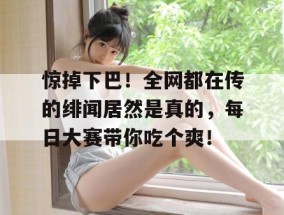 惊掉下巴！全网都在传的绯闻居然是真的，每日大赛带你吃个爽！