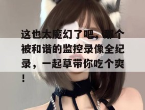 这也太魔幻了吧，那个被和谐的监控录像全纪录，一起草带你吃个爽！