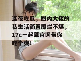 连夜吃瓜，圈内大佬的私生活简直糜烂不堪，17c一起草官网带你吃个爽！