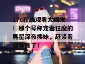17c在线观看大爆发！那个号称宠妻狂魔的男星深夜搂妹，赶紧看别等删了！
