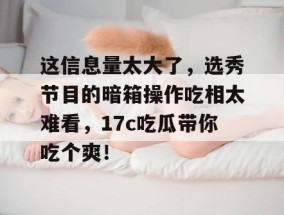 这信息量太大了，选秀节目的暗箱操作吃相太难看，17c吃瓜带你吃个爽！