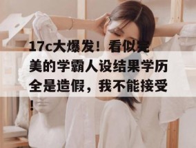 17c大爆发！看似完美的学霸人设结果学历全是造假，我不能接受！