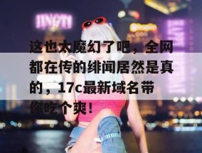 这也太魔幻了吧，全网都在传的绯闻居然是真的，17c最新域名带你吃个爽！