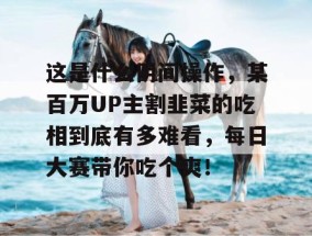 这是什么阴间操作，某百万UP主割韭菜的吃相到底有多难看，每日大赛带你吃个爽！