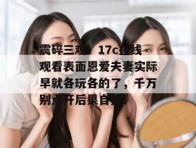 震碎三观！17c在线观看表面恩爱夫妻实际早就各玩各的了，千万别点开后果自负！