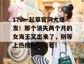 17c一起草官网大爆发！那个消失两个月的女海王又出来了，别等上热搜了再来看！