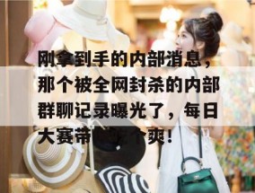 刚拿到手的内部消息，那个被全网封杀的内部群聊记录曝光了，每日大赛带你吃个爽！