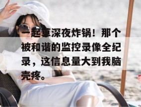 一起草深夜炸锅！那个被和谐的监控录像全纪录，这信息量大到我脑壳疼。