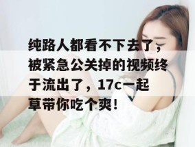 纯路人都看不下去了，被紧急公关掉的视频终于流出了，17c一起草带你吃个爽！