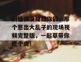别怪我没提醒你们，那个惹出大乱子的现场视频完整版，一起草带你吃个爽！
