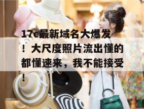 17c最新域名大爆发！大尺度照片流出懂的都懂速来，我不能接受！