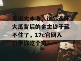 瓜田大丰收，这起连环大瓜背后的金主终于藏不住了，17c官网入口带你吃个爽！