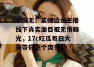 手慢无！某擦边女主播线下真实面目被无情曝光，17c吃瓜每日大赛带你吃个爽！