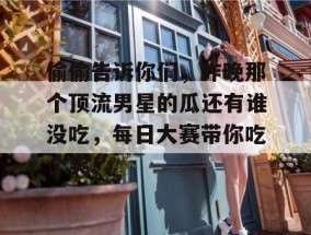 偷偷告诉你们，昨晚那个顶流男星的瓜还有谁没吃，每日大赛带你吃个爽！