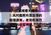17c在线观看大爆发！大尺度照片流出懂的都懂速来，老司机强烈推荐的吃瓜神器。