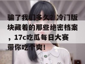 骗了我们多久？冷门版块藏着的那些绝密档案，17c吃瓜每日大赛带你吃个爽！
