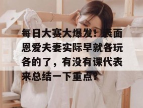 每日大赛大爆发！表面恩爱夫妻实际早就各玩各的了，有没有课代表来总结一下重点？