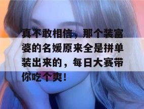 真不敢相信，那个装富婆的名媛原来全是拼单装出来的，每日大赛带你吃个爽！