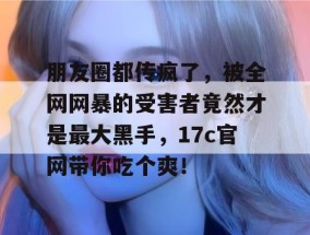 朋友圈都传疯了，被全网网暴的受害者竟然才是最大黑手，17c官网带你吃个爽！