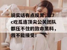 说实话有点反胃，17c吃瓜连顶尖公关团队都压不住的致命黑料，我不能接受！
