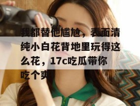 我都替他尴尬，表面清纯小白花背地里玩得这么花，17c吃瓜带你吃个爽！