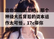 这也太魔幻了吧，那个神级大瓜背后的资本运作太可怕，17c带你吃个爽！