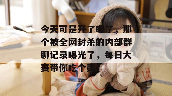 今天可是开了眼了，那个被全网封杀的内部群聊记录曝光了，每日大赛带你吃个爽！