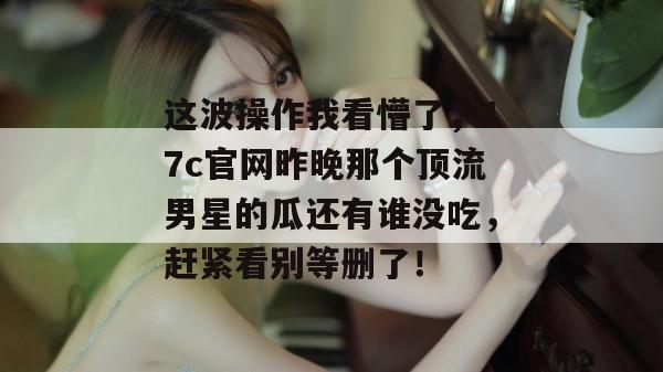 这波操作我看懵了，17c官网昨晚那个顶流男星的瓜还有谁没吃，赶紧看别等删了！