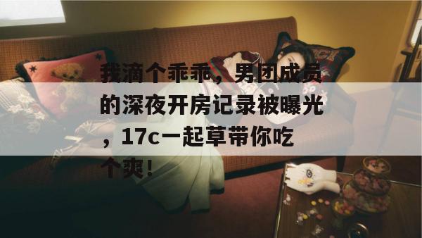 我滴个乖乖，男团成员的深夜开房记录被曝光，17c一起草带你吃个爽！  第1张